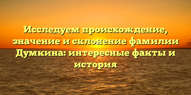 Исследуем происхождение, значение и склонение фамилии Думкина: интересные факты и история