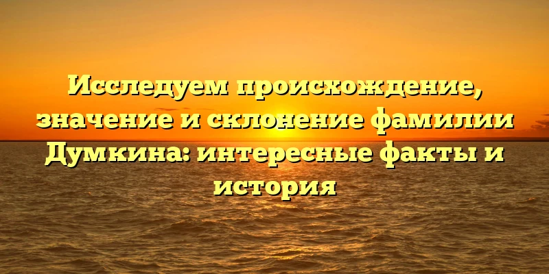 Исследуем происхождение, значение и склонение фамилии Думкина: интересные факты и история