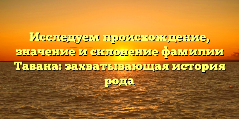 Исследуем происхождение, значение и склонение фамилии Тавана: захватывающая история рода