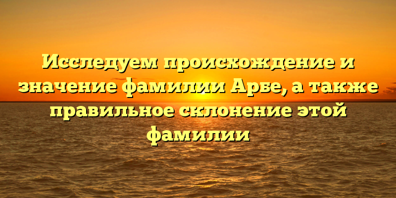 Исследуем происхождение и значение фамилии Арбе, а также правильное склонение этой фамилии