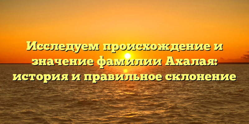 Исследуем происхождение и значение фамилии Ахалая: история и правильное склонение