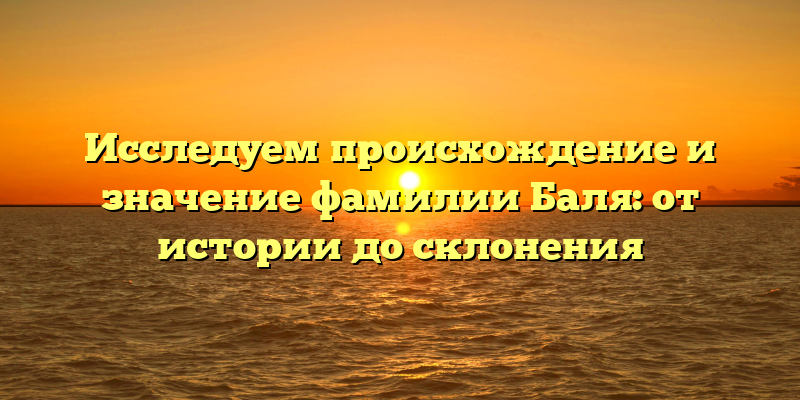Исследуем происхождение и значение фамилии Баля: от истории до склонения