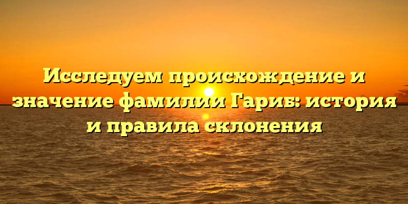 Исследуем происхождение и значение фамилии Гариб: история и правила склонения