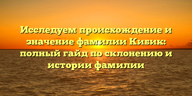 Исследуем происхождение и значение фамилии Кибик: полный гайд по склонению и истории фамилии