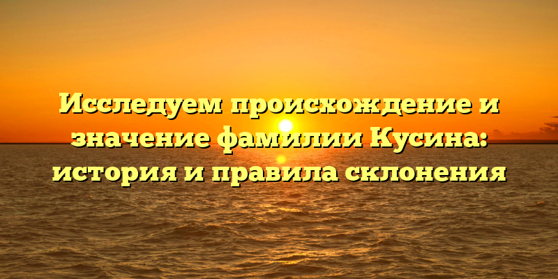 Исследуем происхождение и значение фамилии Кусина: история и правила склонения