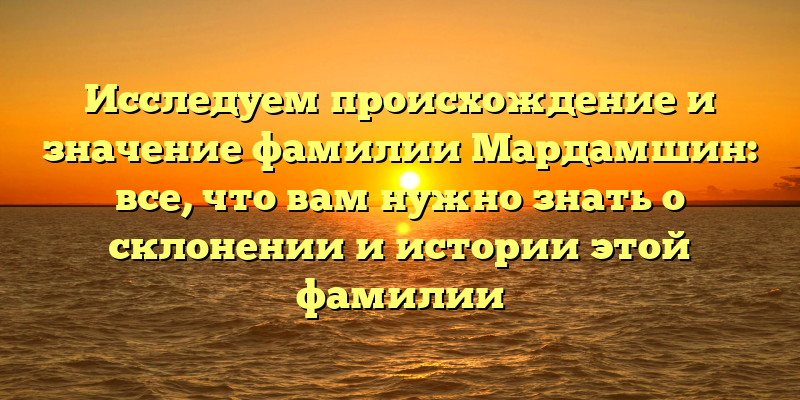 Исследуем происхождение и значение фамилии Мардамшин: все, что вам нужно знать о склонении и истории этой фамилии