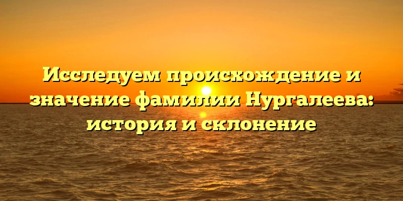 Исследуем происхождение и значение фамилии Нургалеева: история и склонение Исследуем происхождение и значение фамилии Нургалеева: история и склонение