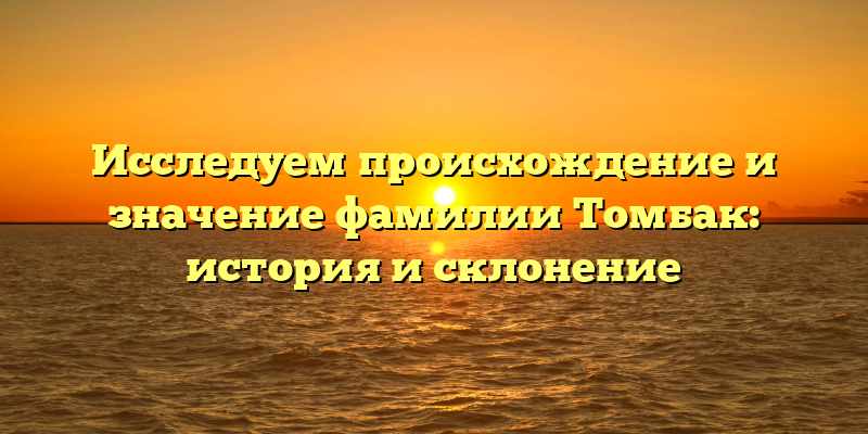 Исследуем происхождение и значение фамилии Томбак: история и склонение