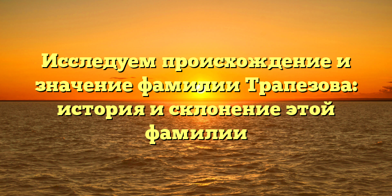 Исследуем происхождение и значение фамилии Трапезова: история и склонение этой фамилии
