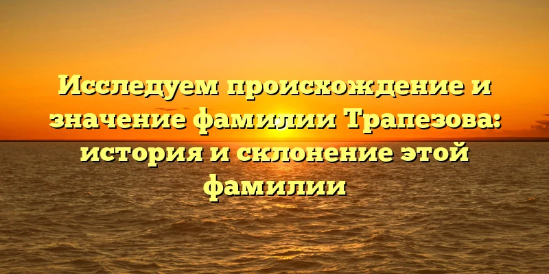 Исследуем происхождение и значение фамилии Трапезова: история и склонение этой фамилии