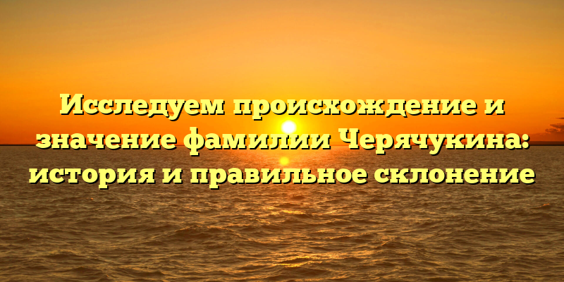 Исследуем происхождение и значение фамилии Черячукина: история и правильное склонение
