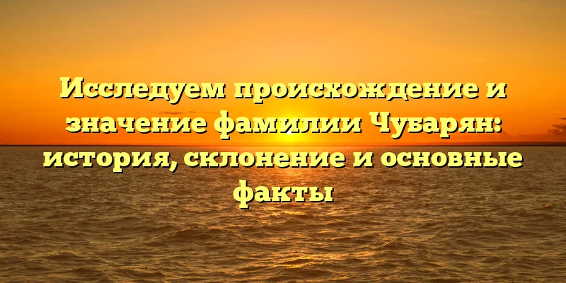 Исследуем происхождение и значение фамилии Чубарян: история, склонение и основные факты