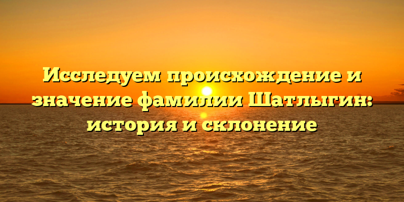 Исследуем происхождение и значение фамилии Шатлыгин: история и склонение