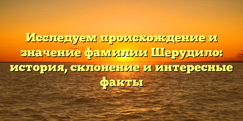 Исследуем происхождение и значение фамилии Шерудило: история, склонение и интересные факты