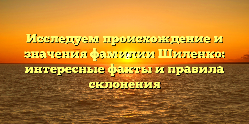 Исследуем происхождение и значения фамилии Шиленко: интересные факты и правила склонения