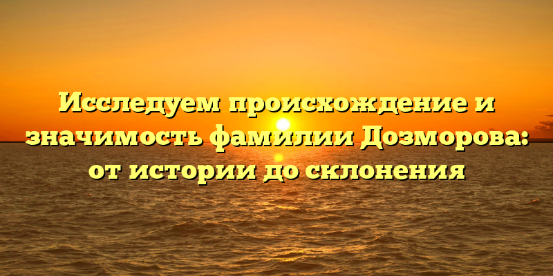 Исследуем происхождение и значимость фамилии Дозморова: от истории до склонения