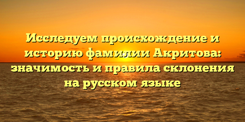 Исследуем происхождение и историю фамилии Акритова: значимость и правила склонения на русском языке