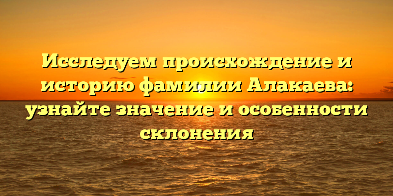 Исследуем происхождение и историю фамилии Алакаева: узнайте значение и особенности склонения