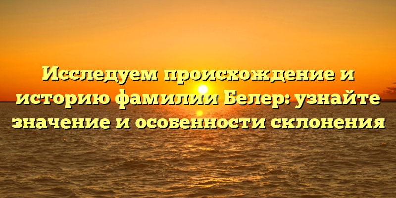 Исследуем происхождение и историю фамилии Белер: узнайте значение и особенности склонения