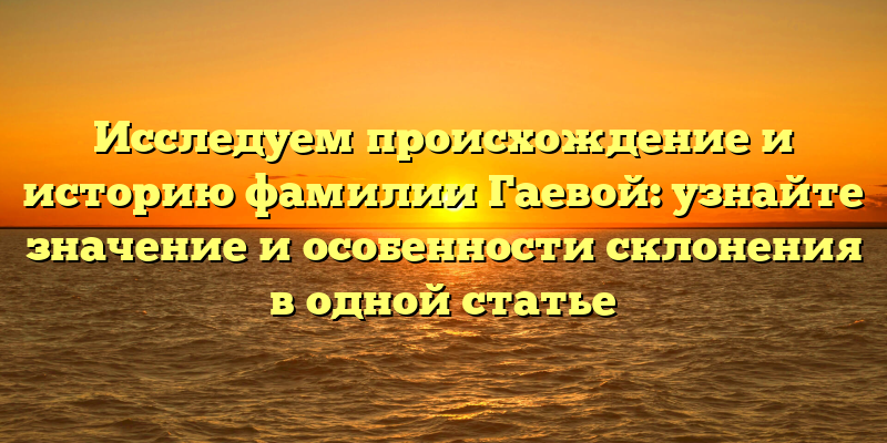 Исследуем происхождение и историю фамилии Гаевой: узнайте значение и особенности склонения в одной статье