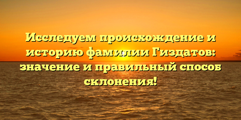 Исследуем происхождение и историю фамилии Гиздатов: значение и правильный способ склонения!