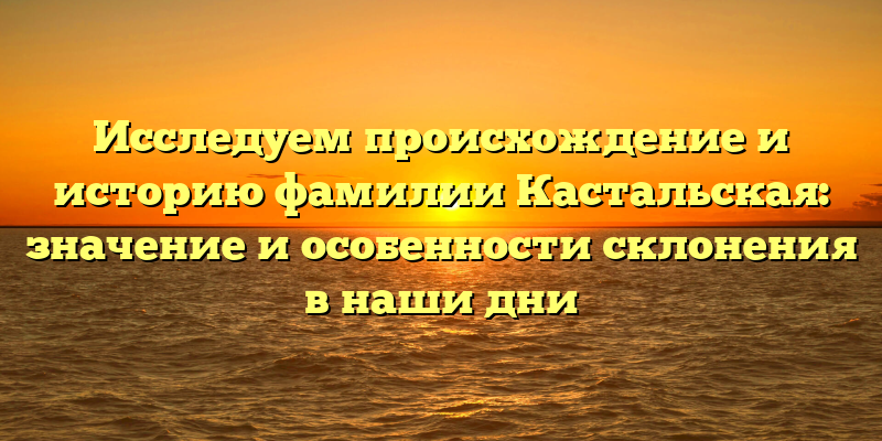 Исследуем происхождение и историю фамилии Кастальская: значение и особенности склонения в наши дни