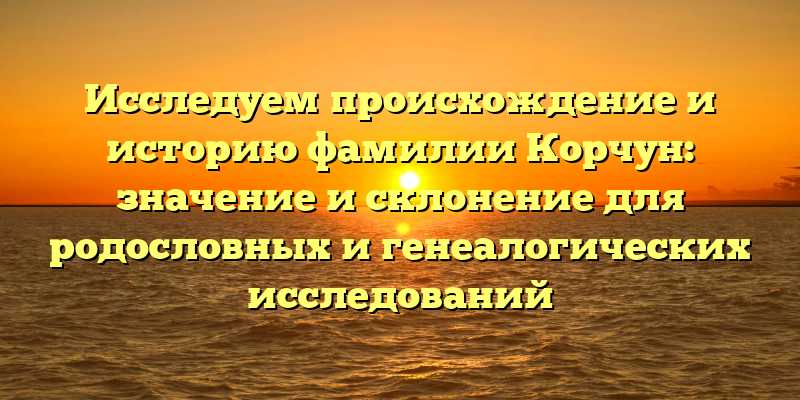 Исследуем происхождение и историю фамилии Корчун: значение и склонение для родословных и генеалогических исследований