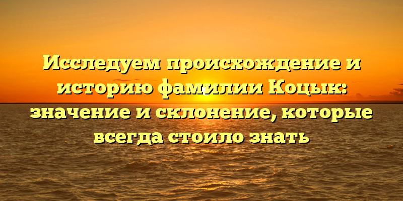 Исследуем происхождение и историю фамилии Коцык: значение и склонение, которые всегда стоило знать