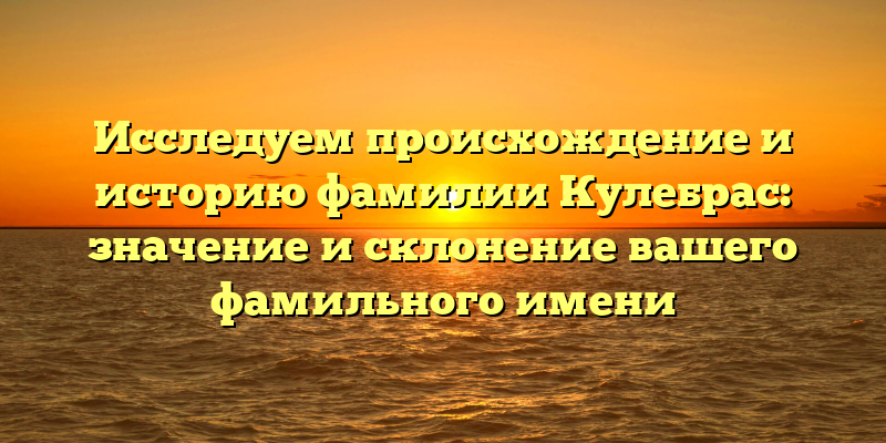 Исследуем происхождение и историю фамилии Кулебрас: значение и склонение вашего фамильного имени