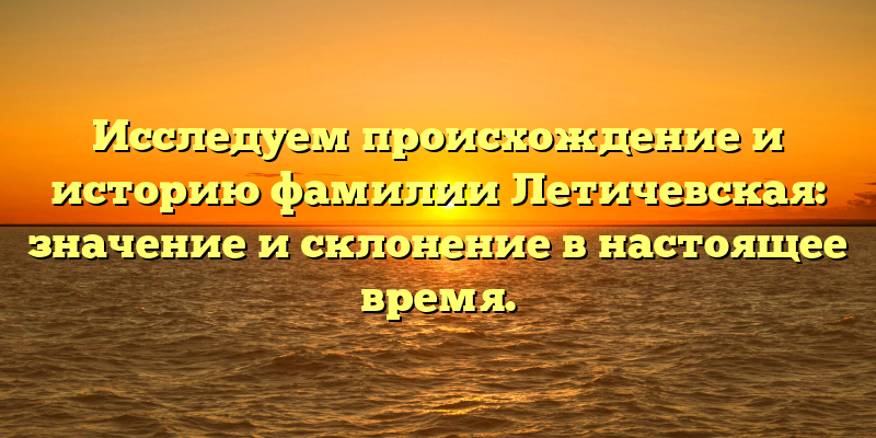 Исследуем происхождение и историю фамилии Летичевская: значение и склонение в настоящее время.