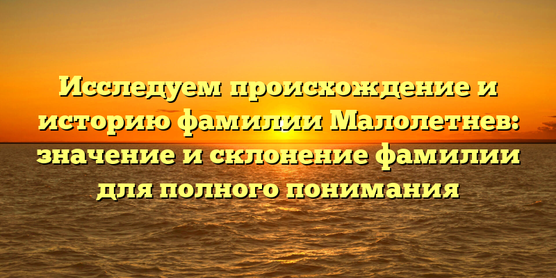 Исследуем происхождение и историю фамилии Малолетнев: значение и склонение фамилии для полного понимания
