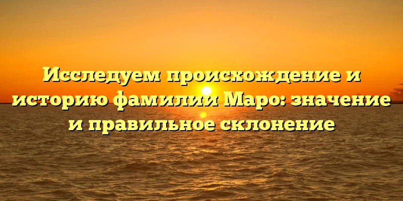 Исследуем происхождение и историю фамилии Маро: значение и правильное склонение