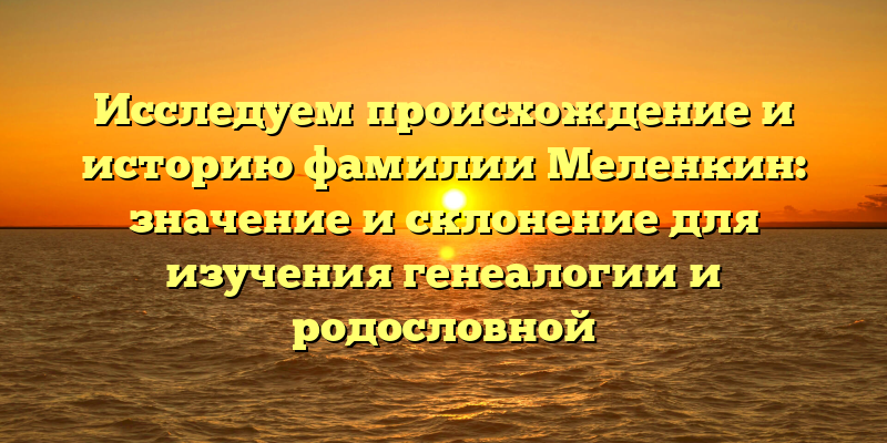 Исследуем происхождение и историю фамилии Меленкин: значение и склонение для изучения генеалогии и родословной