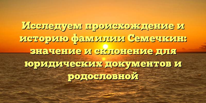 Исследуем происхождение и историю фамилии Семечкин: значение и склонение для юридических документов и родословной
