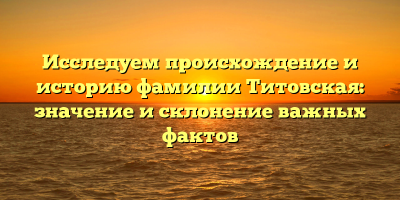 Исследуем происхождение и историю фамилии Титовская: значение и склонение важных фактов