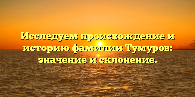 Исследуем происхождение и историю фамилии Тумуров: значение и склонение.