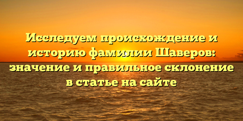Исследуем происхождение и историю фамилии Шаверов: значение и правильное склонение в статье на сайте