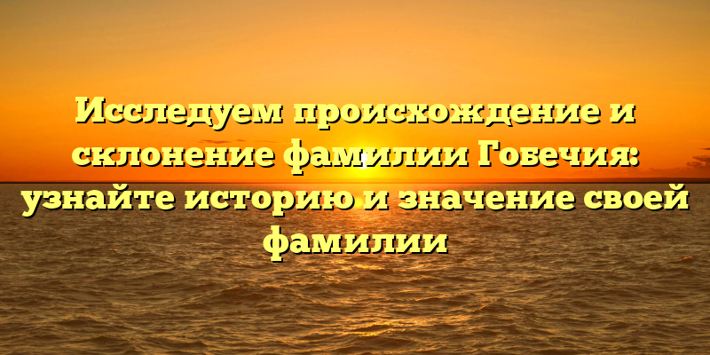 Исследуем происхождение и склонение фамилии Гобечия: узнайте историю и значение своей фамилии