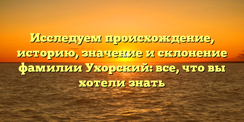 Исследуем происхождение, историю, значение и склонение фамилии Ухорский: все, что вы хотели знать
