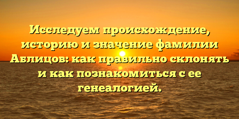 Исследуем происхождение, историю и значение фамилии Аблицов: как правильно склонять и как познакомиться с ее генеалогией.