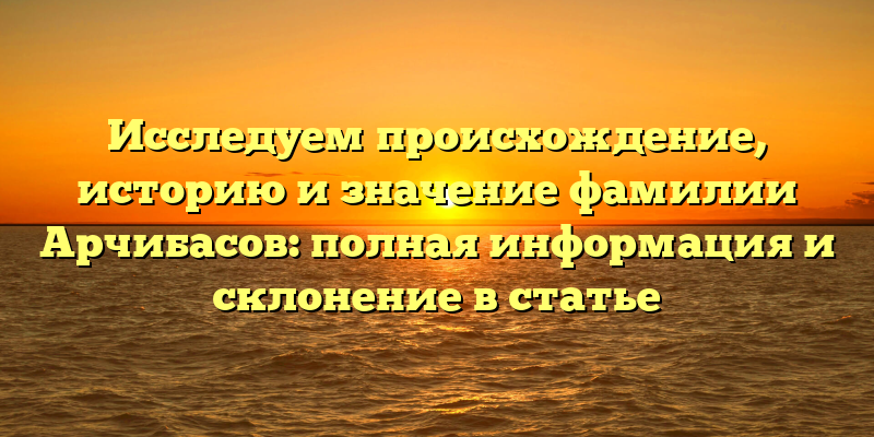 Исследуем происхождение, историю и значение фамилии Арчибасов: полная информация и склонение в статье