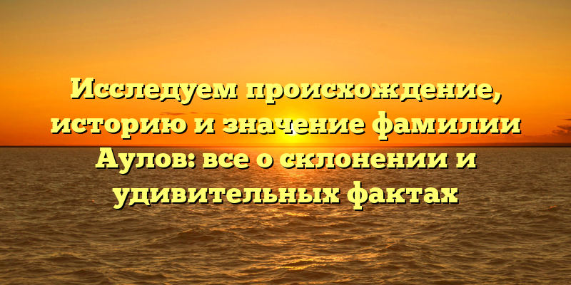 Исследуем происхождение, историю и значение фамилии Аулов: все о склонении и удивительных фактах