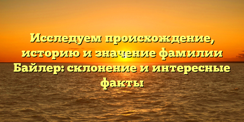Исследуем происхождение, историю и значение фамилии Байлер: склонение и интересные факты