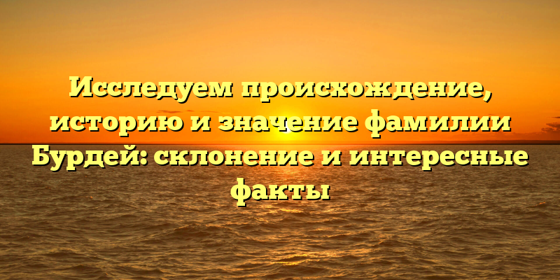 Исследуем происхождение, историю и значение фамилии Бурдей: склонение и интересные факты