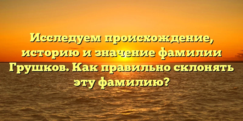 Исследуем происхождение, историю и значение фамилии Грушков. Как правильно склонять эту фамилию?