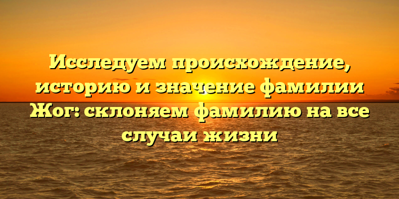 Исследуем происхождение, историю и значение фамилии Жог: склоняем фамилию на все случаи жизни