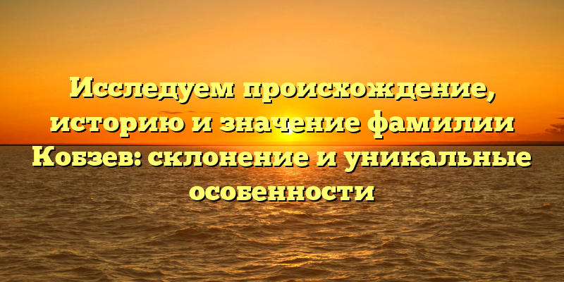 Исследуем происхождение, историю и значение фамилии Кобзев: склонение и уникальные особенности
