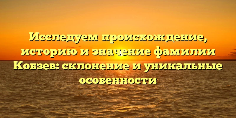 Исследуем происхождение, историю и значение фамилии Кобзев: склонение и уникальные особенности