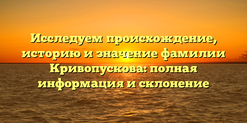 Исследуем происхождение, историю и значение фамилии Кривопускова: полная информация и склонение
