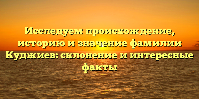 Исследуем происхождение, историю и значение фамилии Куджиев: склонение и интересные факты